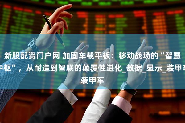 新股配资门户网 加固车载平板：移动战场的“智慧中枢”，从耐造到智联的颠覆性进化_数据_显示_装甲车