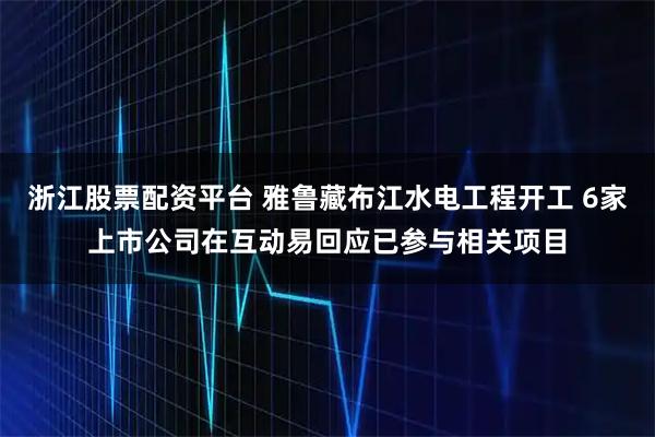 浙江股票配资平台 雅鲁藏布江水电工程开工 6家上市公司在互动易回应已参与相关项目