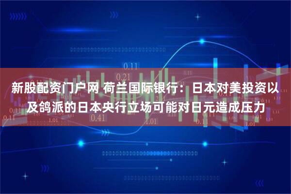 新股配资门户网 荷兰国际银行：日本对美投资以及鸽派的日本央行立场可能对日元造成压力