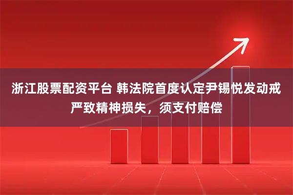 浙江股票配资平台 韩法院首度认定尹锡悦发动戒严致精神损失，须支付赔偿