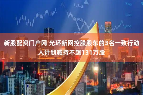 新股配资门户网 光环新网控股股东的3名一致行动人计划减持不超131万股