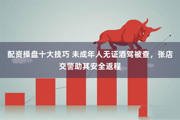配资操盘十大技巧 未成年人无证酒驾被查，张店交警助其安全返程