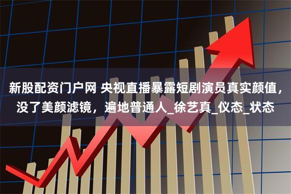 新股配资门户网 央视直播暴露短剧演员真实颜值，没了美颜滤镜，遍地普通人_徐艺真_仪态_状态