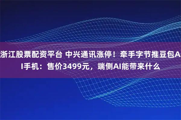 浙江股票配资平台 中兴通讯涨停！牵手字节推豆包AI手机：售价3499元，端侧AI能带来什么