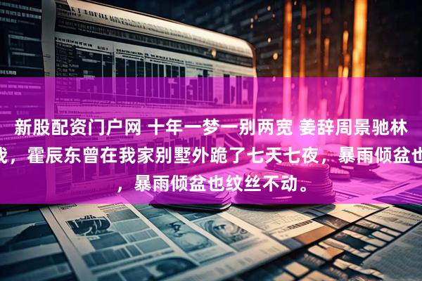 新股配资门户网 十年一梦一别两宽 姜辞周景驰林优优 为娶我，霍辰东曾在我家别墅外跪了七天七夜，暴雨倾盆也纹丝不动。