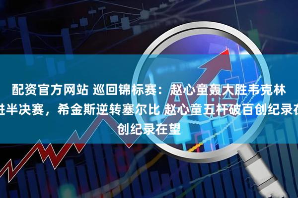 配资官方网站 巡回锦标赛：赵心童轰大胜韦克林挺进半决赛，希金斯逆转塞尔比 赵心童五杆破百创纪录在望
