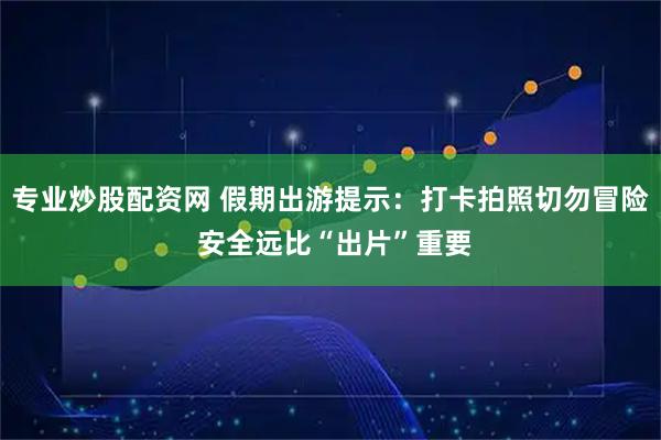专业炒股配资网 假期出游提示：打卡拍照切勿冒险 安全远比“出片”重要